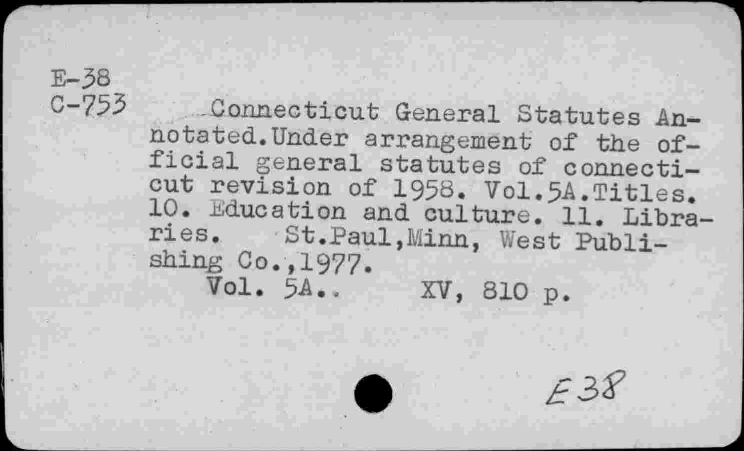 ﻿E-5S
0-755 Connecticut General Statutes Annotated. Under arrangement of the official general statutes of Connecticut revision of 1958. Vol.5A.Titles.
10. Education and culture. 11. Libraries.	St.Paul,Minn, West Publi-
shing Co.,1977.
Vol. 5A.. XV, 810 p.